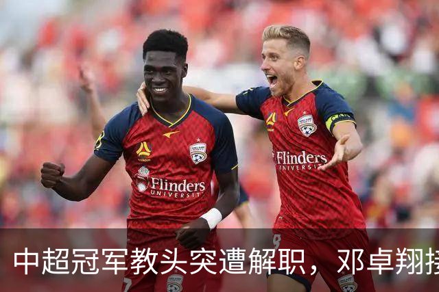 中超冠军教头突遭解职，邓卓翔接任保级重任