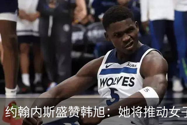 约翰内斯盛赞韩旭：她将推动女子篮球的发展